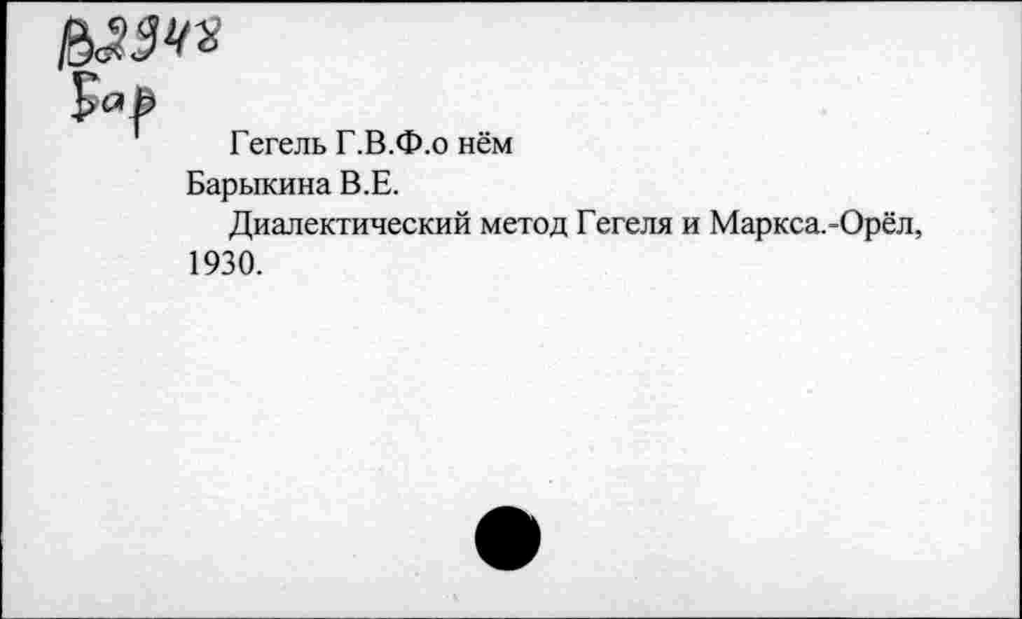 ﻿Гегель Г.В.Ф.о нём
Барыкина В.Е.
Диалектический метод Гегеля и Маркса.-Орёл, 1930.